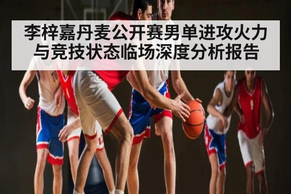 李梓嘉丹麦公开赛男单进攻火力与竞技状态临场深度分析报告