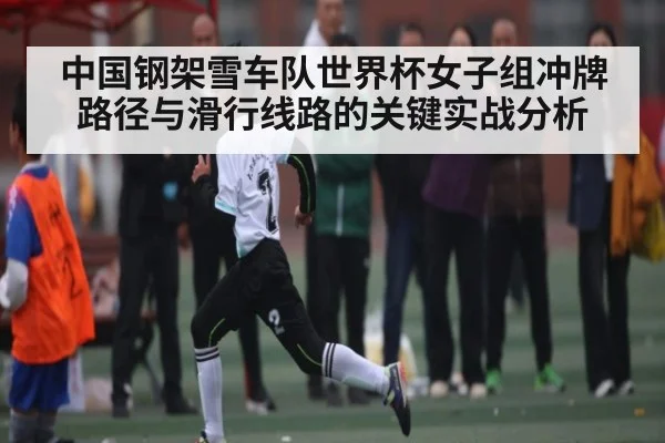 中国钢架雪车队世界杯女子组冲牌路径与滑行线路的关键实战分析
